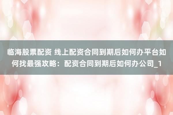 临海股票配资 线上配资合同到期后如何办平台如何找最强攻略：配资合同到期后如何办公司_1