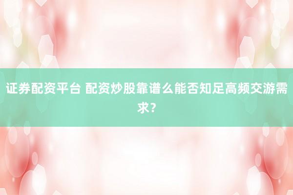 证券配资平台 配资炒股靠谱么能否知足高频交游需求？