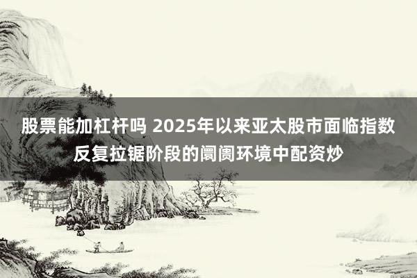 股票能加杠杆吗 2025年以来亚太股市面临指数反复拉锯阶段的阛阓环境中配资炒