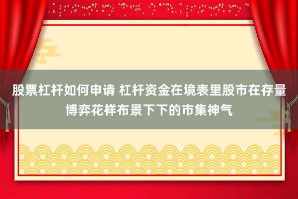 股票杠杆如何申请 杠杆资金在境表里股市在存量博弈花样布景下下的市集神气