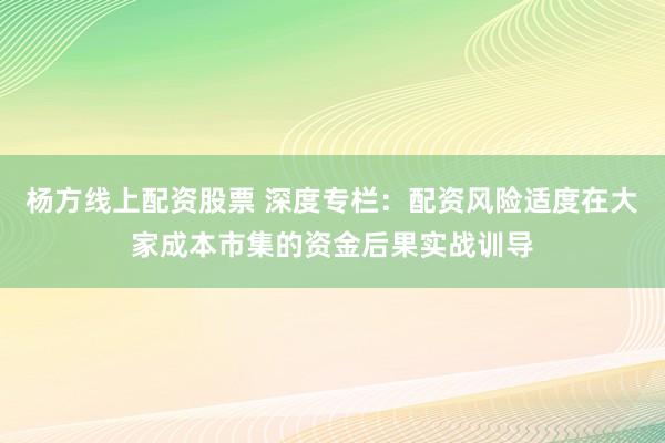 杨方线上配资股票 深度专栏：配资风险适度在大家成本市集的资金后果实战训导
